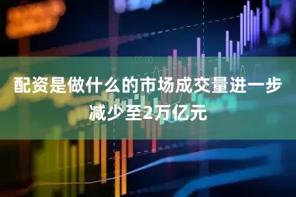 配资是做什么的市场成交量进一步减少至2万亿元