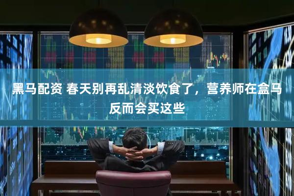 黑马配资 春天别再乱清淡饮食了，营养师在盒马反而会买这些