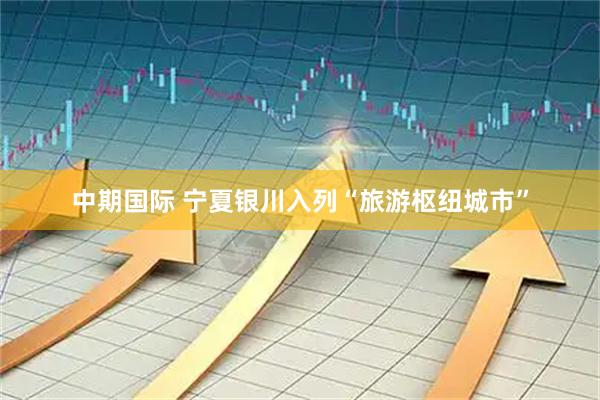中期国际 宁夏银川入列“旅游枢纽城市”