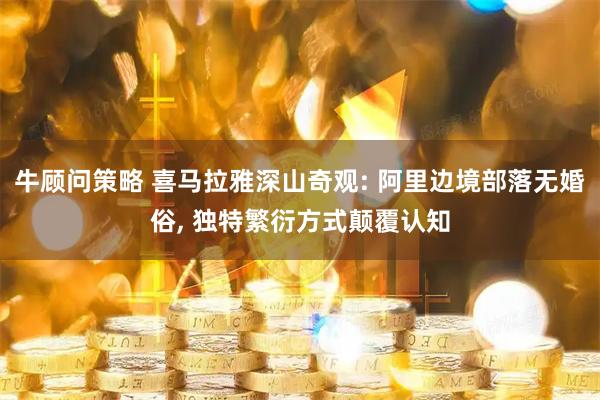 牛顾问策略 喜马拉雅深山奇观: 阿里边境部落无婚俗, 独特繁衍方式颠覆认知